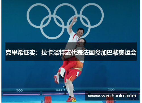 克里希证实：拉卡泽特或代表法国参加巴黎奥运会